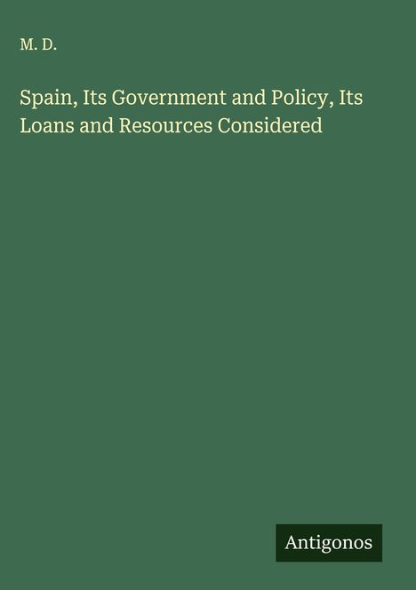 M. D.: Spain, Its Government and Policy, Its Loans and Resources Considered, Buch