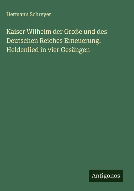 Hermann Schreyer: Kaiser Wilhelm der Große und des Deutschen Reiches Erneuerung: Heldenlied in vier Gesängen, Buch