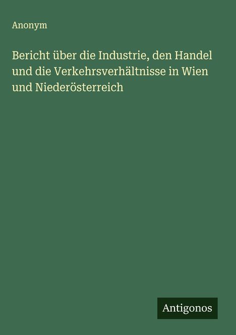 Anonym: Bericht über die Industrie, den Handel und die Verkehrsverhältnisse in Wien und Niederösterreich, Buch