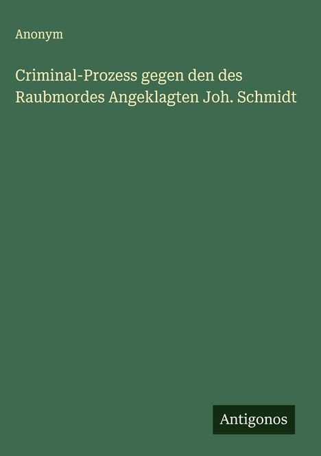 Anonym: Criminal-Prozess gegen den des Raubmordes Angeklagten Joh. Schmidt, Buch