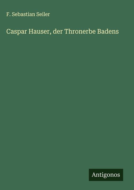 F. Sebastian Seiler: Caspar Hauser, der Thronerbe Badens, Buch