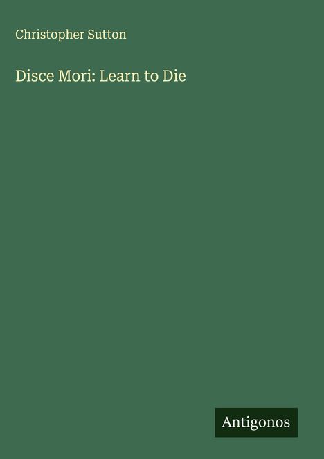"Christopher Sutton, Disce Mori: Learn to Die." Unten rechts steht "Antigonos." Einheitlicher dunkelgrüner Hintergrund.