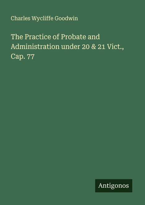 Charles Wycliffe Goodwin: The Practice of Probate and Administration under 20 & 21 Vict., Cap. 77, Buch