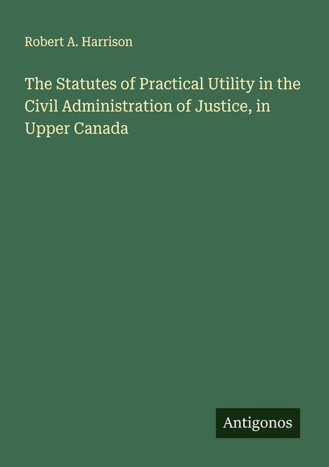 Robert A. Harrison: The Statutes of Practical Utility in the Civil Administration of Justice, in Upper Canada, Buch