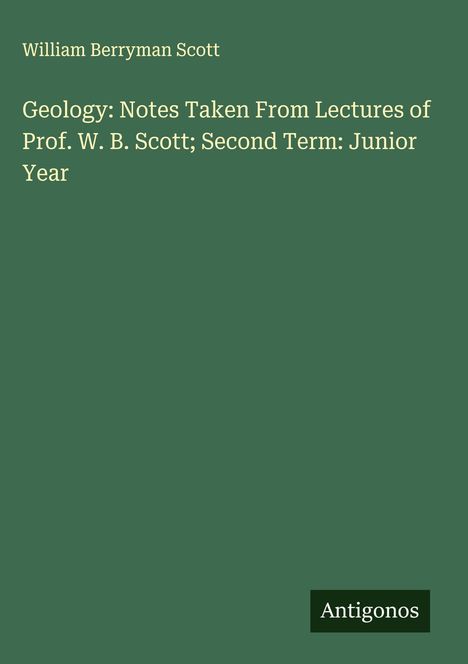 William Berryman Scott: Geology: Notes Taken From Lectures of Prof. W. B. Scott; Second Term: Junior Year, Buch