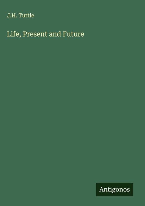 Oben links "J.H. Tuttle", darunter "Life, Present and Future". Unten rechts "Antigonos". Dunkelgrüner Hintergrund.