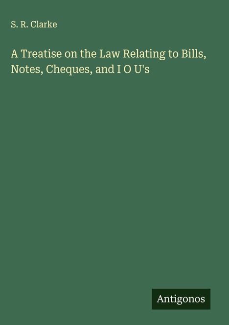 S. R. Clarke: A Treatise on the Law Relating to Bills, Notes, Cheques, and I O U's, Buch