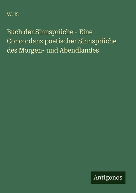 W. K.: Buch der Sinnsprüche - Eine Concordanz poetischer Sinnsprüche des Morgen- und Abendlandes, Buch