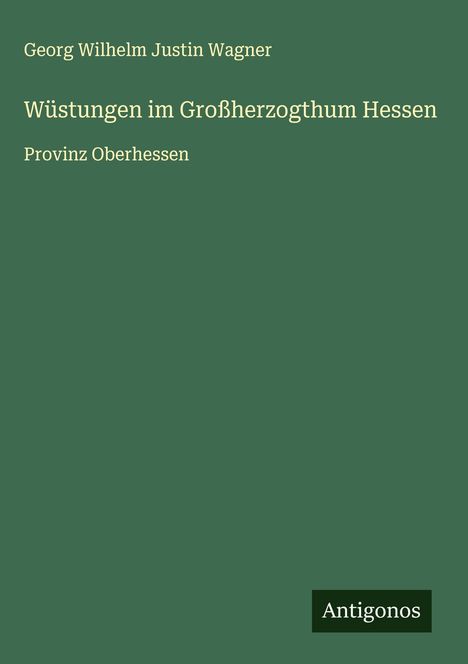 Oben: Georg Wilhelm Justin Wagner. Titel: Wüstungen im Großherzogthum Hessen. Unten: Provinz Oberhessen. Logo: Antigonos.