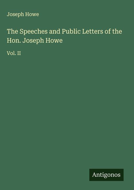 Titel: "The Speeches and Public Letters of the Hon. Joseph Howe, Vol. II". Autoren: Joseph Howe. Herausgeber: Antigonos. 