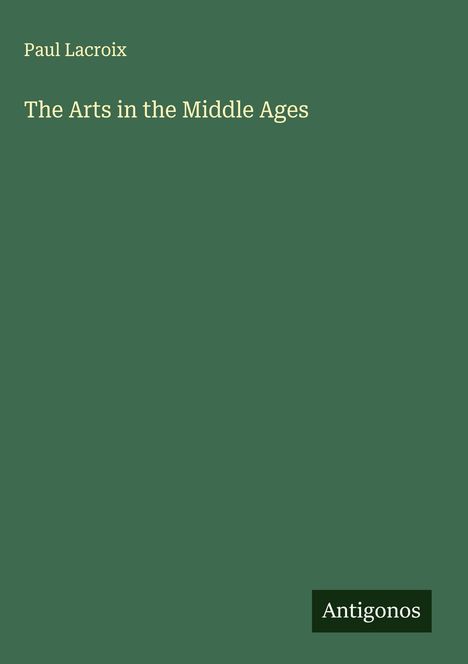 Titel: The Arts in the Middle Ages. Autor: Paul Lacroix. Dunkelgrüner Hintergrund, Logo "Antigonos".