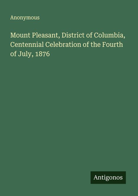Anonymous. Mount Pleasant, District of Columbia, Centennial Celebration of the Fourth of July, 1876. "Antigonos"-Logo.