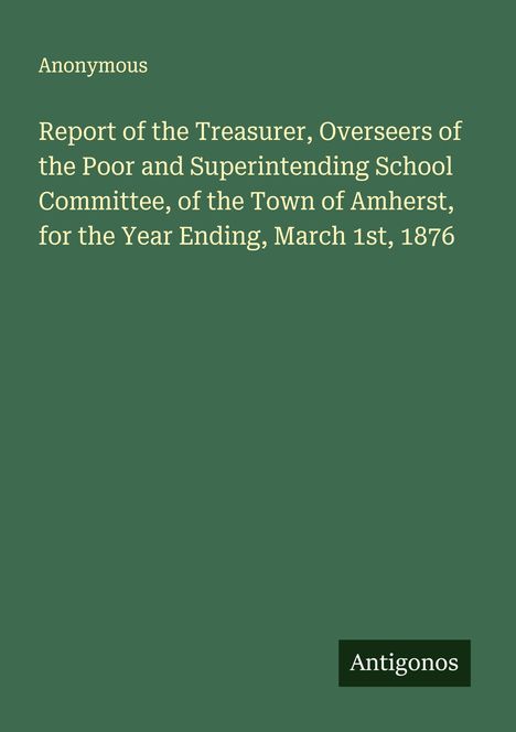 Text: "Report of the Treasurer, Overseers of the Poor and Superintending School Committee, Amherst, Year Ending March 1st, 1876" und "Anonymous". Unten ein kleines schwarzes Rechteck mit "Antigonos". Hintergrund grün.
