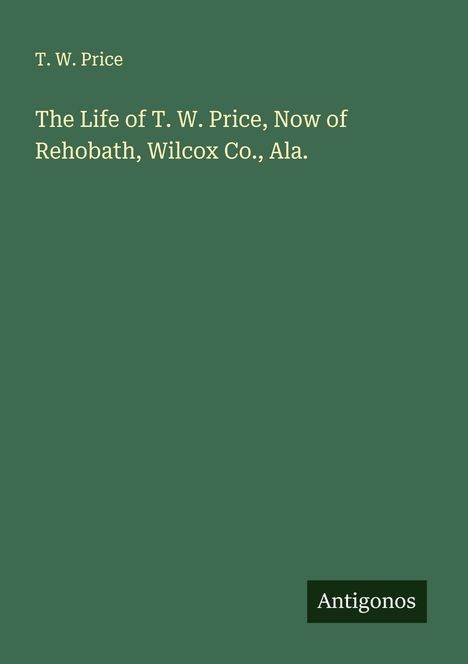 T. W. Price: The Life of T. W. Price, Now of Rehobath, Wilcox Co., Ala., Buch
