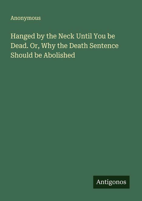 Anonymous: Hanged by the Neck Until You be Dead. Or, Why the Death Sentence Should be Abolished, Buch