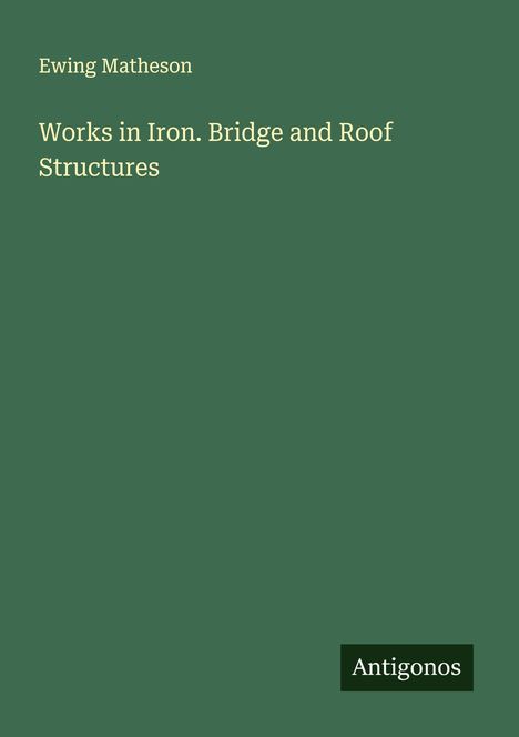 Ewing Matheson. "Works in Iron. Bridge and Roof Structures". Grüner Hintergrund, unten rechtes Logo mit "Antigonos".