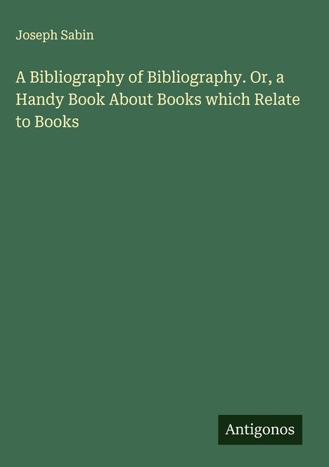 Titel: "A Bibliography of Bibliography. Or, a Handy Book About Books which Relate to Books." Autor: Joseph Sabin. Unten: Antigonos.