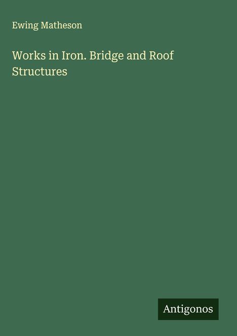 Buchtitel: "Works in Iron. Bridge and Roof Structures" von Ewing Matheson. Grüner Hintergrund. Unten rechts: "Antigonos".
