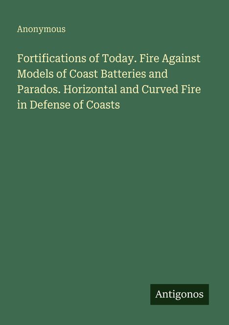 "Fortifications of Today. Fire Against Models of Coast Batteries and Parados. Horizontal and Curved Fire in Defense of Coasts", Autorenname "Anonymous", Verlag "Antigonos", auf dunkelgrünem Hintergrund.