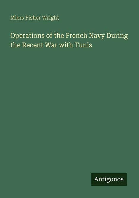 Oben steht "Miers Fisher Wright", darunter der Buchtitel "Operations of the French Navy During the Recent War with Tunis". Unten rechts "Antigonos". Schlichtes, dunkelgrünes Design.