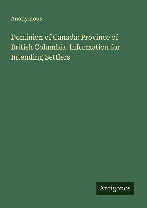 "Anonymous. Dominion of Canada: Province of British Columbia. Information for Intending Settlers. Antigonos." Klarer, grüner Hintergrund.