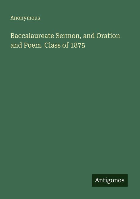 Titel: "Baccalaureate Sermon, and Oration and Poem. Class of 1875". Autor: "Anonymous". Logo: "Antigonos". Hintergrund: Dunkelgrün.