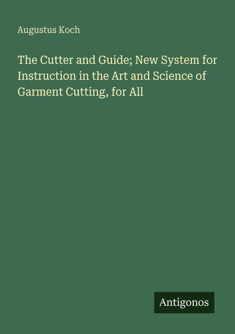 Titel: "The Cutter and Guide; New System for Instruction in the Art and Science of Garment Cutting, for All". Autor: Augustus Koch. Unten rechts "Antigonos". Grüner Hintergrund.
