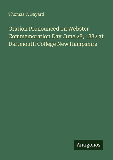 Thomas F. Bayard: Oration at Webster Commemoration Day, June 28, 1882, Dartmouth College, New Hampshire. Antigonos-Logo.