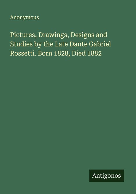 "Pictures, Drawings, Designs and Studies by the Late Dante Gabriel Rossetti. Born 1828, Died 1882." "Anonymous." "Antigonos."