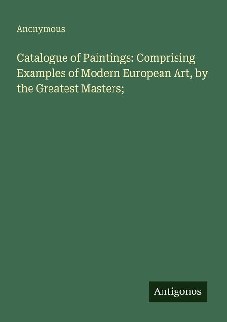 "Catalogue of Paintings: Comprising Examples of Modern European Art, by the Greatest Masters;" Autor: Anonymous. Grün. Logo: Antigonos.