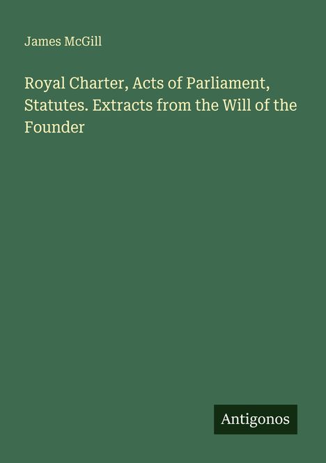 James McGill. Titel: "Royal Charter, Acts of Parliament, Statutes. Extracts from the Will of the Founder". Unten "Antigonos".