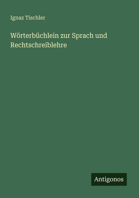 Grünes Cover mit Text: "Ignaz Tischler, Wörterbüchlein zur Sprach und Rechtschreiblehre", unten "Antigonos".