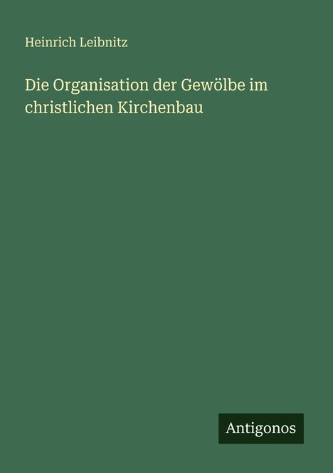 Text: Heinrich Leibnitz, Die Organisation der Gewölbe im christlichen Kirchenbau. Unten rechts: Antigonos. Hintergrund: Dunkelgrün.