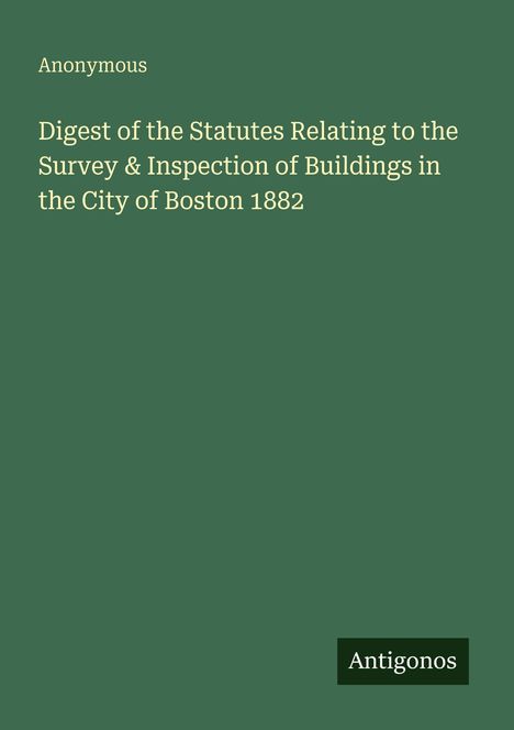 "Anonymous. Digest of the Statutes Relating to the Survey & Inspection of Buildings in the City of Boston 1882. Antigonos."