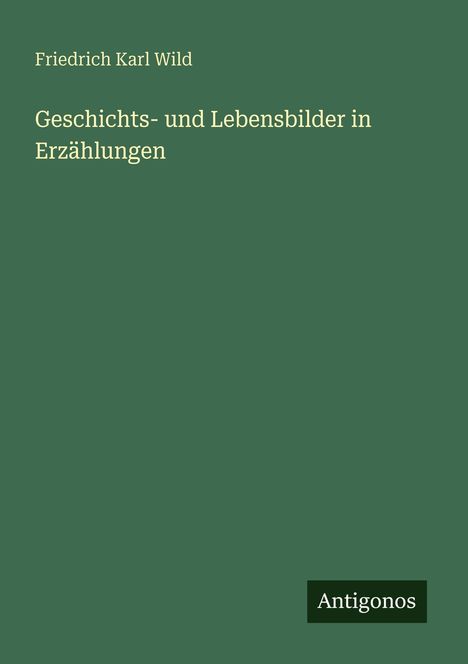 „Friedrich Karl Wild, Geschichts- und Lebensbilder in Erzählungen.“ Grüner Hintergrund, unten Logo „Antigonos“.