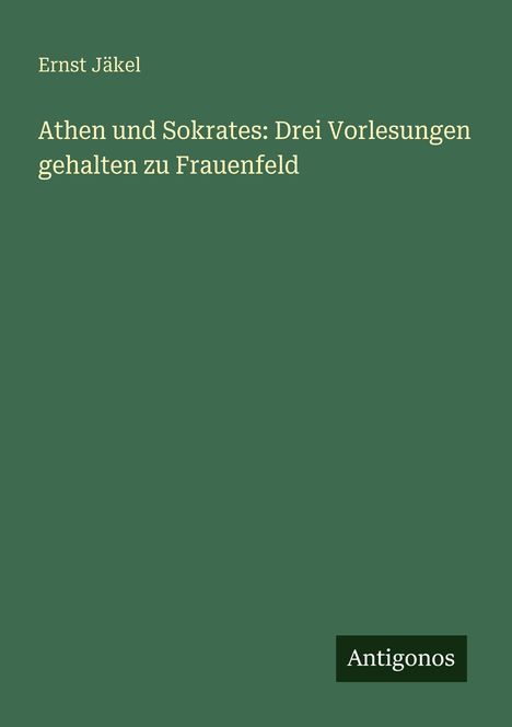 Text: "Ernst Jäkel, Athen und Sokrates: Drei Vorlesungen gehalten zu Frauenfeld." Unten rechts: Logo "Antigonos". Hintergrund: grün.