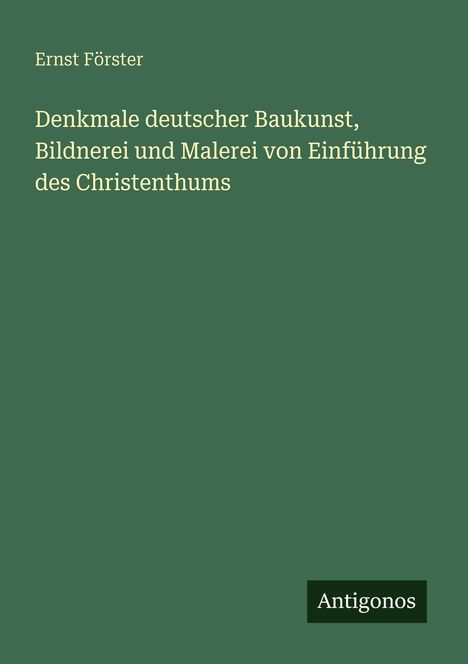 Grüner Hintergrund mit gelbem Text: "Ernst Förster: Denkmale deutscher Baukunst, Bildnerei und Malerei von Einführung des Christenthums". Logo: Antigonos.