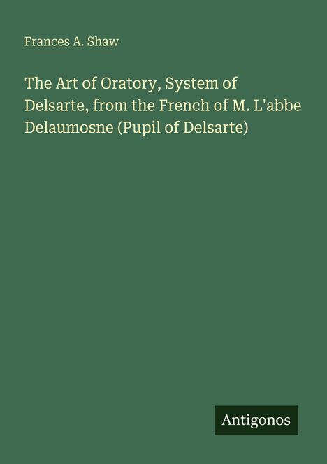 Frances A. Shaw: The Art of Oratory, System of Delsarte, M. L'abbe Delaumosne. Grüner Hintergrund, unten rechts "Antigonos".