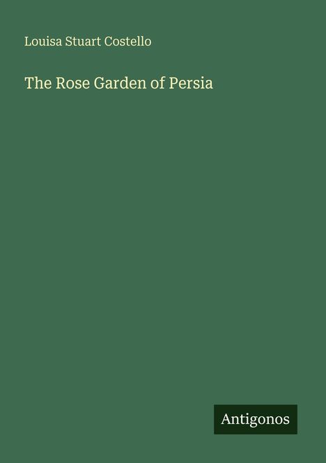 Grüner Hintergrund mit gelber Schrift: "Louisa Stuart Costello. The Rose Garden of Persia." Unten steht "Antigonos".