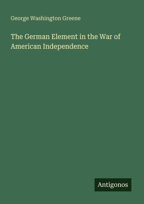"George Washington Greene. The German Element in the War of American Independence. Antigonos." Dunkelgrüner Hintergrund.