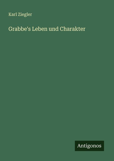Text oben: "Karl Ziegler". Titel: "Grabbe's Leben und Charakter". Unten rechts: "Antigonos". Dunkelgrüner Hintergrund.