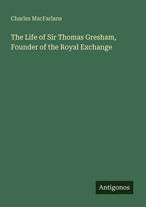 Text: "Charles MacFarlane. The Life of Sir Thomas Gresham, Founder of the Royal Exchange. Antigonos." Einfache grüne Umschlaggestaltung.