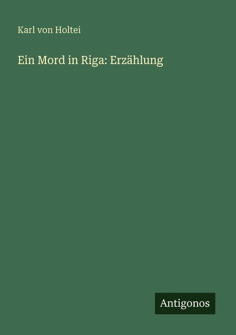 Titel: „Ein Mord in Riga: Erzählung“. Autor: Karl von Holtei. Unten rechts: Antigonos-Logo. Grüner Hintergrund.