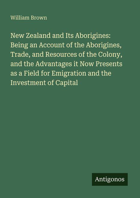 William Brown. New Zealand and Its Aborigines...Emigration and the Investment of Capital. Grüner Hintergrund, Logo: Antigonos.