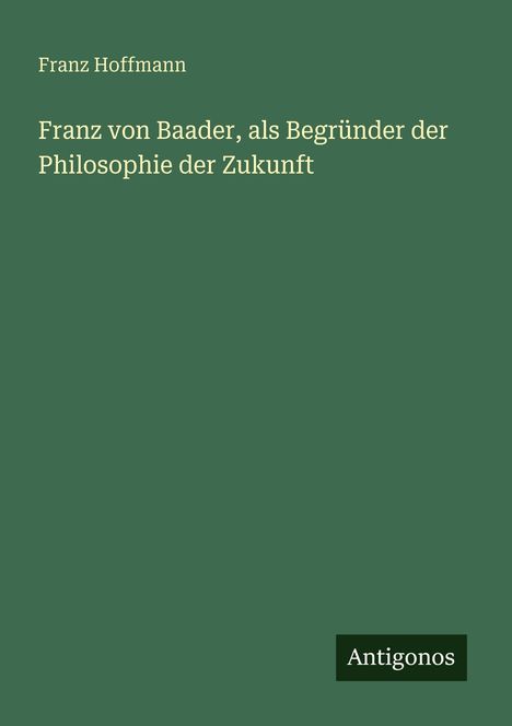 Grüner Hintergrund mit folgendem Text: "Franz Hoffmann. Franz von Baader, als Begründer der Philosophie der Zukunft". Unten rechts: "Antigonos".