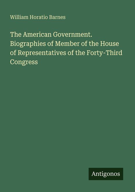 Titel: "The American Government. Biographies of Member of the House of Representatives of the Forty-Third Congress". Unten rechts steht "Antigonos". Der Hintergrund ist dunkelgrün.