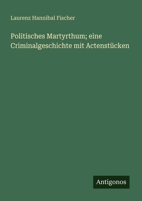 Laurenz Hannibal Fischer, Politisches Martyrium; eine Criminalgeschichte mit Actenstücken. Grüner Hintergrund, Antigonos.