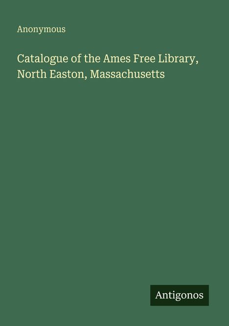 "Anonymous, Catalogue of the Ames Free Library, North Easton, Massachusetts. Grüner Hintergrund, unten "Antigonos"-Logo."