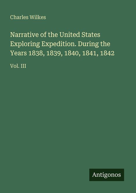 Oben links steht "Charles Wilkes". In der Mitte: "Narrative of the United States Exploring Expedition. Vol. III". Unten rechts: Logo "Antigonos". Der Hintergrund ist dunkelgrün.