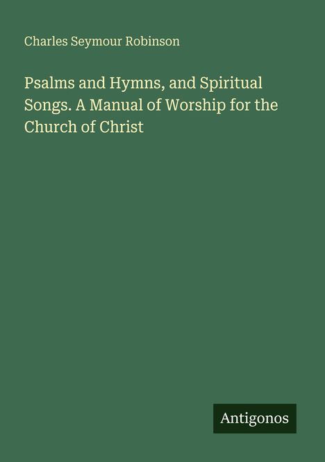 Titel: "Psalms and Hymns, and Spiritual Songs. A Manual of Worship for the Church of Christ". Autorenname: Charles Seymour Robinson. Unten rechts steht "Antigonos". Hintergrund in Dunkelgrün.